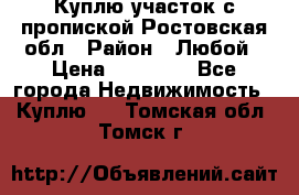 Куплю участок с пропиской.Ростовская обл › Район ­ Любой › Цена ­ 15 000 - Все города Недвижимость » Куплю   . Томская обл.,Томск г.